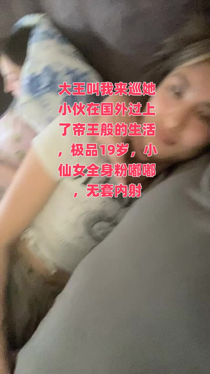 大王叫我来巡她小伙在国外过上了帝王般的生活，极品19岁，小仙女全身粉嘟嘟，无套内射